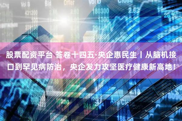 股票配资平台 答卷十四五·央企惠民生丨从脑机接口到罕见病防治，央企发力攻坚医疗健康新高地！