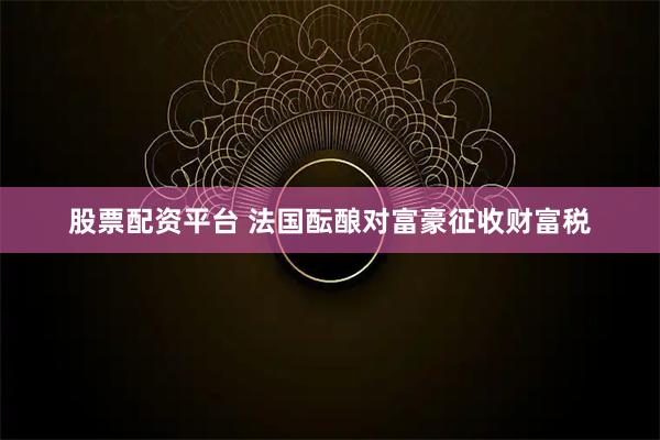 股票配资平台 法国酝酿对富豪征收财富税