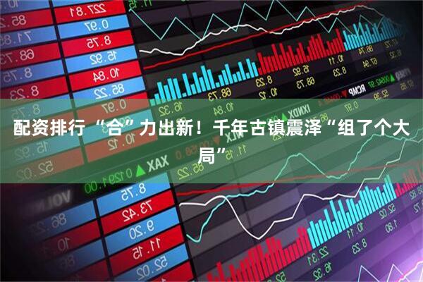配资排行 “合”力出新！千年古镇震泽“组了个大局”