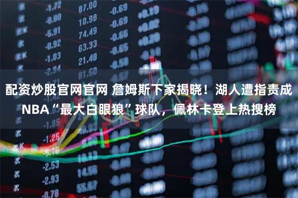配资炒股官网官网 詹姆斯下家揭晓！湖人遭指责成NBA“最大白眼狼”球队，佩林卡登上热搜榜