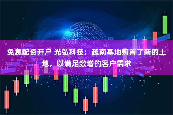 免息配资开户 光弘科技：越南基地购置了新的土地，以满足激增的客户需求