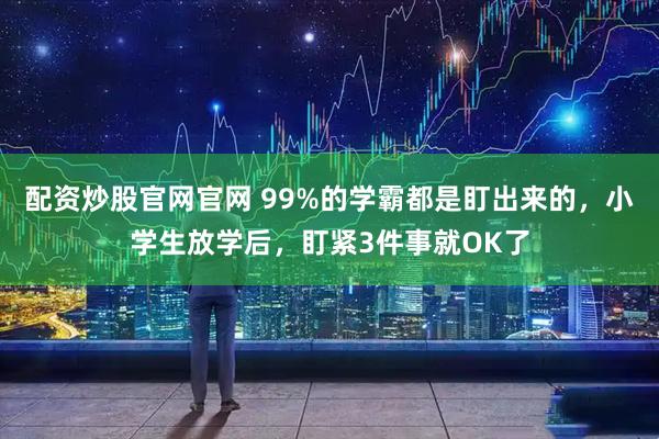 配资炒股官网官网 99%的学霸都是盯出来的，小学生放学后，盯紧3件事就OK了