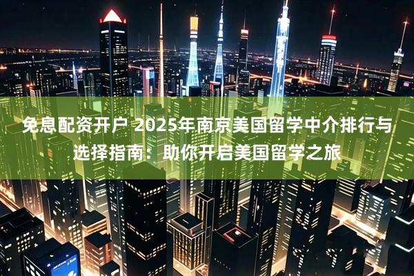 免息配资开户 2025年南京美国留学中介排行与选择指南：助你开启美国留学之旅