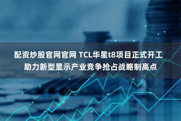 配资炒股官网官网 TCL华星t8项目正式开工 助力新型显示产业竞争抢占战略制高点