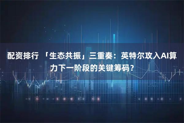 配资排行 「生态共振」三重奏:英特尔攻入AI算力下一阶段的关键筹码?