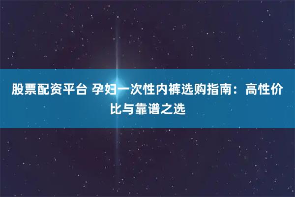 股票配资平台 孕妇一次性内裤选购指南:高性价比与靠谱之选