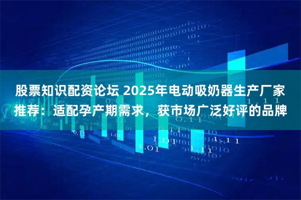 股票知识配资论坛 2025年电动吸奶器生产厂家推荐：适配孕产期需求，获市场广泛好评的品牌