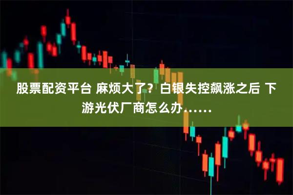 股票配资平台 麻烦大了？白银失控飙涨之后 下游光伏厂商怎么办……