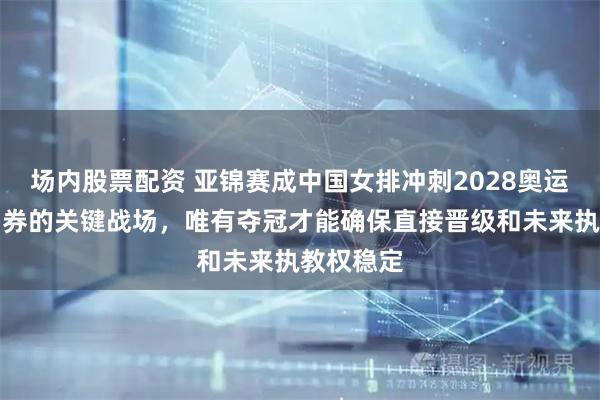 场内股票配资 亚锦赛成中国女排冲刺2028奥运首张入场券的关键战场，唯有夺冠才能确保直接晋级和未来执教权稳定