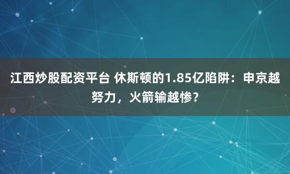 江西炒股配资平台 休斯顿的1.85亿陷阱：申京越努力，火箭输越惨？