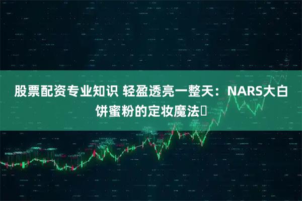 股票配资专业知识 轻盈透亮一整天：NARS大白饼蜜粉的定妆魔法✨