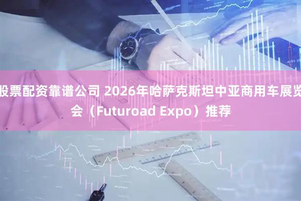 股票配资靠谱公司 2026年哈萨克斯坦中亚商用车展览会（Futuroad Expo）推荐