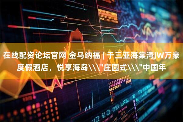 在线配资论坛官网 金马纳福 | 于三亚海棠湾JW万豪度假酒店，悦享海岛\＂庄园式\＂中国年