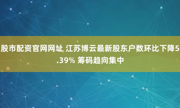 股市配资官网网址 江苏博云最新股东户数环比下降5.39% 筹码趋向集中