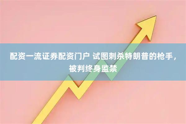 配资一流证券配资门户 试图刺杀特朗普的枪手，被判终身监禁