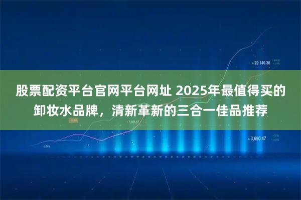股票配资平台官网平台网址 2025年最值得买的卸妆水品牌，清新革新的三合一佳品推荐