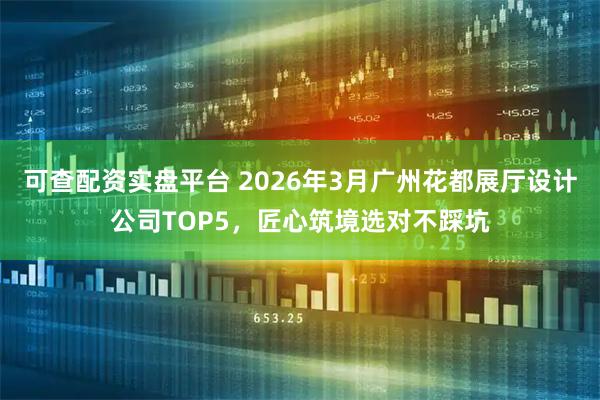 可查配资实盘平台 2026年3月广州花都展厅设计公司TOP5，匠心筑境选对不踩坑