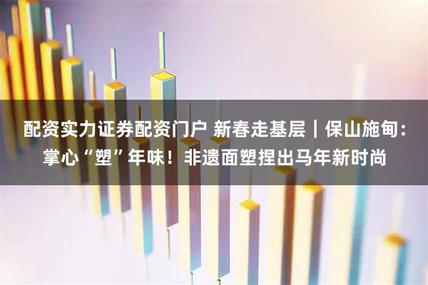 配资实力证券配资门户 新春走基层｜保山施甸：掌心“塑”年味！非遗面塑捏出马年新时尚