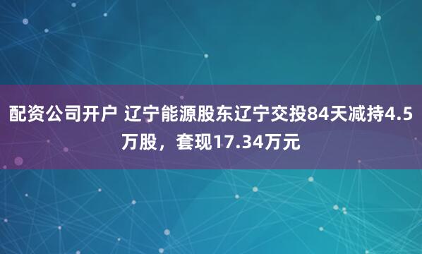 配资公司开户 辽宁能源股东辽宁交投84天减持4.5万股，套现17.34万元