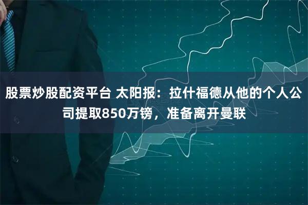 股票炒股配资平台 太阳报：拉什福德从他的个人公司提取850万镑，准备离开曼联