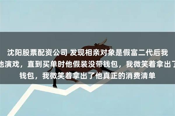 沈阳股票配资公司 发现相亲对象是假富二代后我没揭穿，反而配合他演戏，直到买单时他假装没带钱包，我微笑着拿出了他真正的消费清单