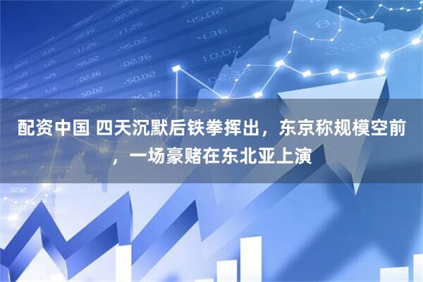 配资中国 四天沉默后铁拳挥出，东京称规模空前，一场豪赌在东北亚上演