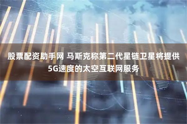 股票配资助手网 马斯克称第二代星链卫星将提供5G速度的太空互联网服务