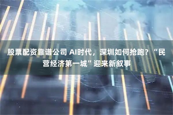 股票配资靠谱公司 AI时代，深圳如何抢跑？“民营经济第一城”迎来新叙事
