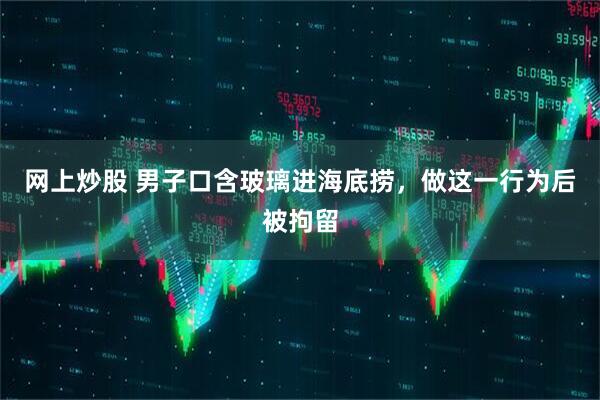 网上炒股 男子口含玻璃进海底捞，做这一行为后被拘留