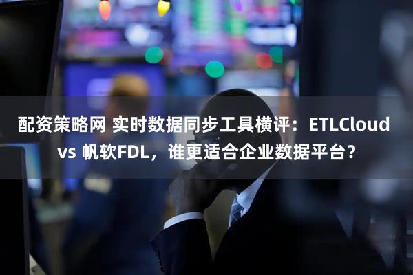 配资策略网 实时数据同步工具横评：ETLCloud vs 帆软FDL，谁更适合企业数据平台？