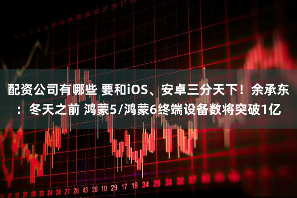 配资公司有哪些 要和iOS、安卓三分天下！余承东：冬天之前 鸿蒙5/鸿蒙6终端设备数将突破1亿