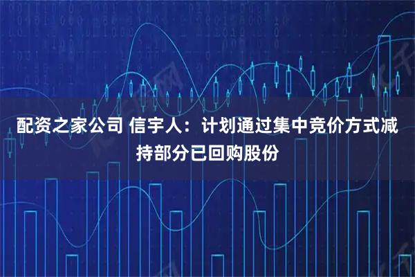 配资之家公司 信宇人：计划通过集中竞价方式减持部分已回购股份