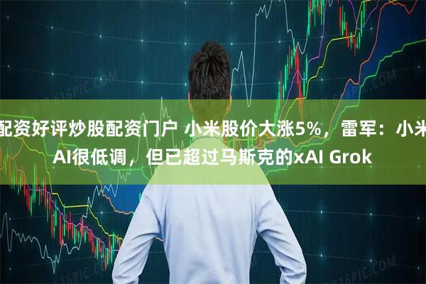 配资好评炒股配资门户 小米股价大涨5%，雷军：小米AI很低调，但已超过马斯克的xAI Grok