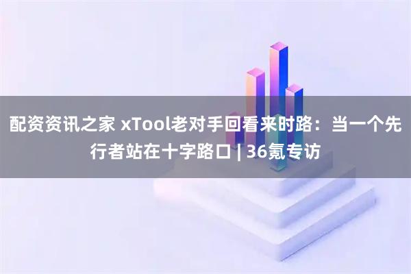 配资资讯之家 xTool老对手回看来时路：当一个先行者站在十字路口 | 36氪专访