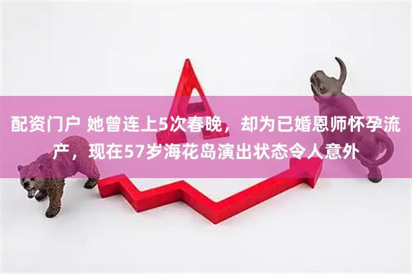 配资门户 她曾连上5次春晚，却为已婚恩师怀孕流产，现在57岁海花岛演出状态令人意外