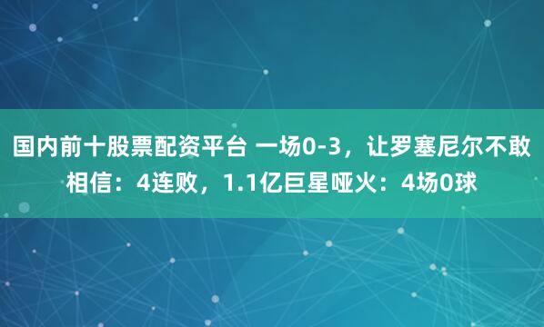 国内前十股票配资平台 一场0-3，让罗塞尼尔不敢相信：4连败，1.1亿巨星哑火：4场0球