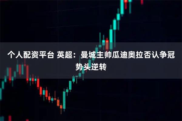 个人配资平台 英超：曼城主帅瓜迪奥拉否认争冠势头逆转