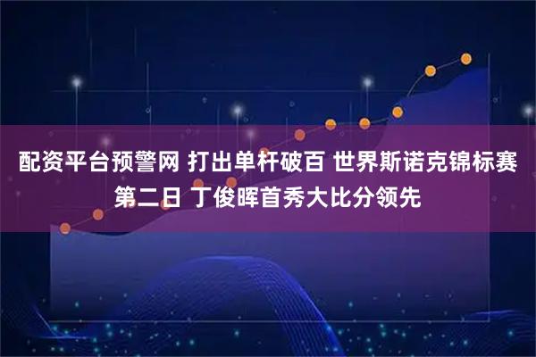 配资平台预警网 打出单杆破百 世界斯诺克锦标赛第二日 丁俊晖首秀大比分领先