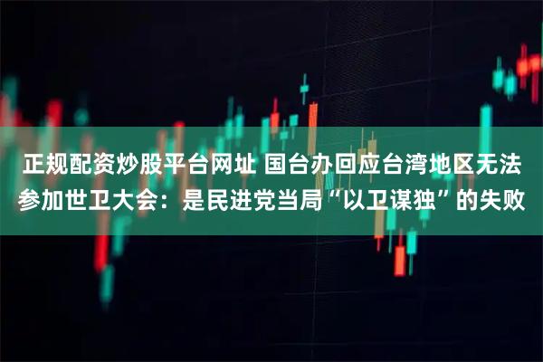 正规配资炒股平台网址 国台办回应台湾地区无法参加世卫大会：是民进党当局“以卫谋独”的失败