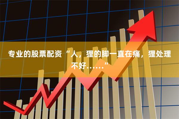 专业的股票配资 “人，狸的脚一直在痛，狸处理不好……”
