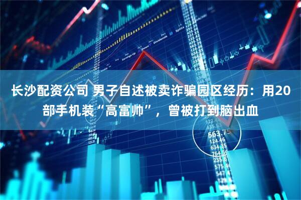 长沙配资公司 男子自述被卖诈骗园区经历：用20部手机装“高富帅”，曾被打到脑出血