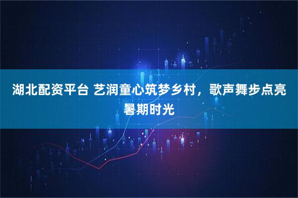 湖北配资平台 艺润童心筑梦乡村，歌声舞步点亮暑期时光