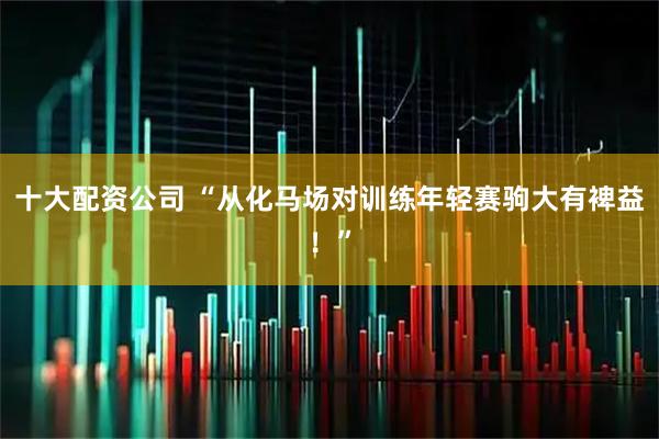 十大配资公司 “从化马场对训练年轻赛驹大有裨益！”