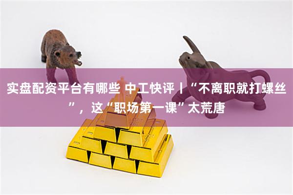 实盘配资平台有哪些 中工快评丨“不离职就打螺丝”，这“职场第一课”太荒唐