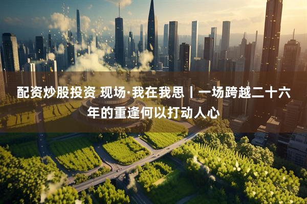 配资炒股投资 现场·我在我思丨一场跨越二十六年的重逢何以打动人心