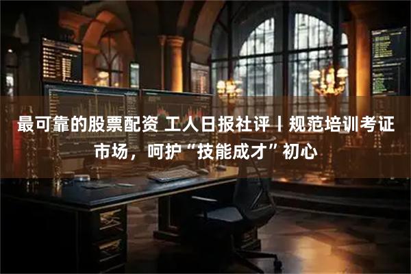 最可靠的股票配资 工人日报社评丨规范培训考证市场，呵护“技能成才”初心